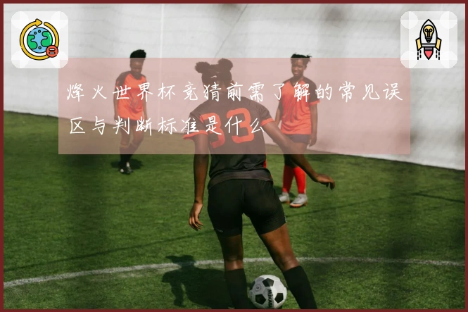 烽火世界杯竞猜前需了解的常见误区与判断标准是什么